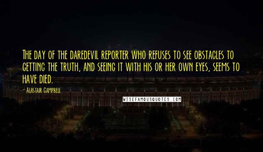 Alastair Campbell Quotes: The day of the daredevil reporter who refuses to see obstacles to getting the truth, and seeing it with his or her own eyes, seems to have died.