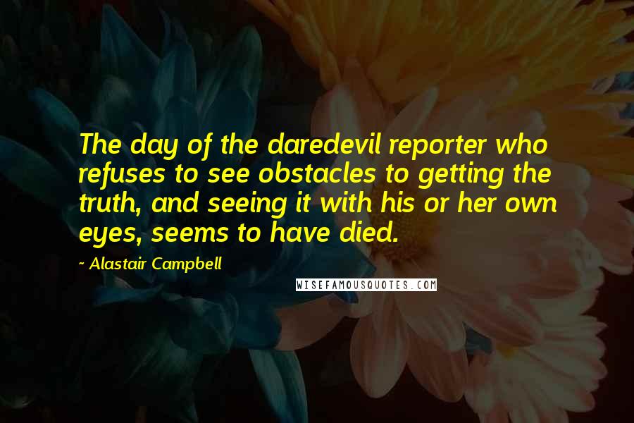 Alastair Campbell Quotes: The day of the daredevil reporter who refuses to see obstacles to getting the truth, and seeing it with his or her own eyes, seems to have died.