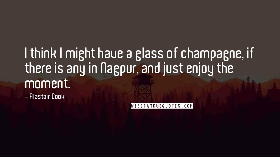 Alastair Cook Quotes: I think I might have a glass of champagne, if there is any in Nagpur, and just enjoy the moment.