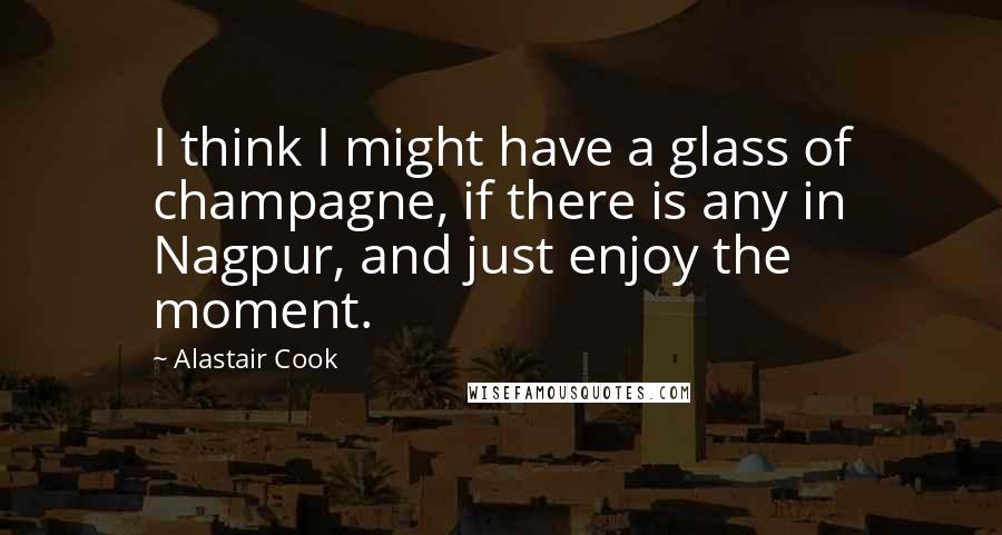 Alastair Cook Quotes: I think I might have a glass of champagne, if there is any in Nagpur, and just enjoy the moment.