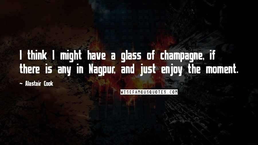 Alastair Cook Quotes: I think I might have a glass of champagne, if there is any in Nagpur, and just enjoy the moment.