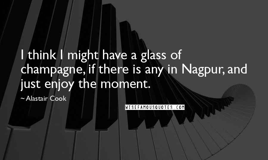 Alastair Cook Quotes: I think I might have a glass of champagne, if there is any in Nagpur, and just enjoy the moment.