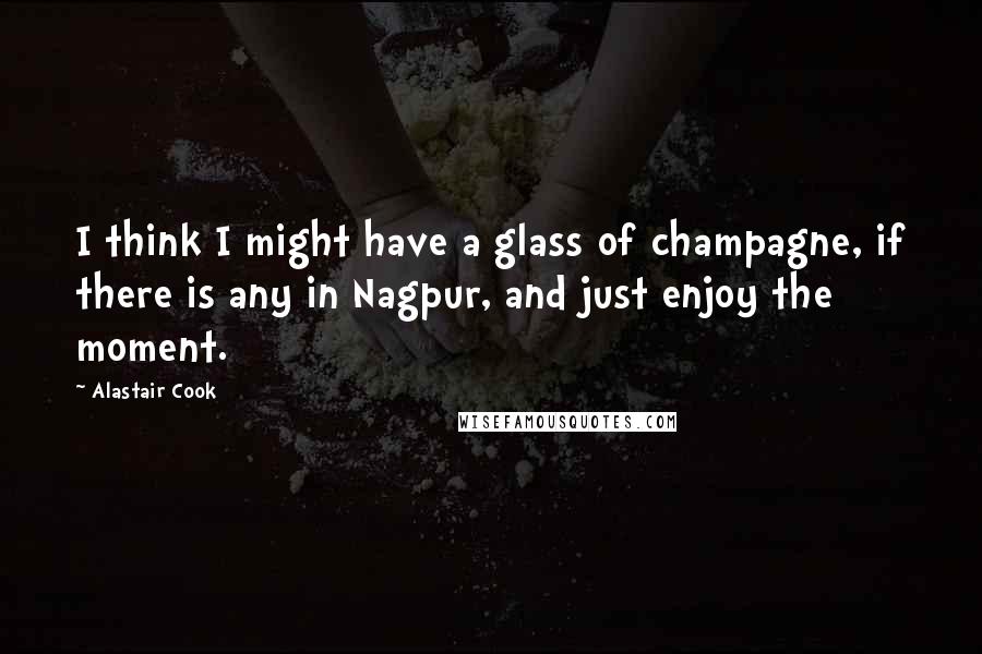 Alastair Cook Quotes: I think I might have a glass of champagne, if there is any in Nagpur, and just enjoy the moment.