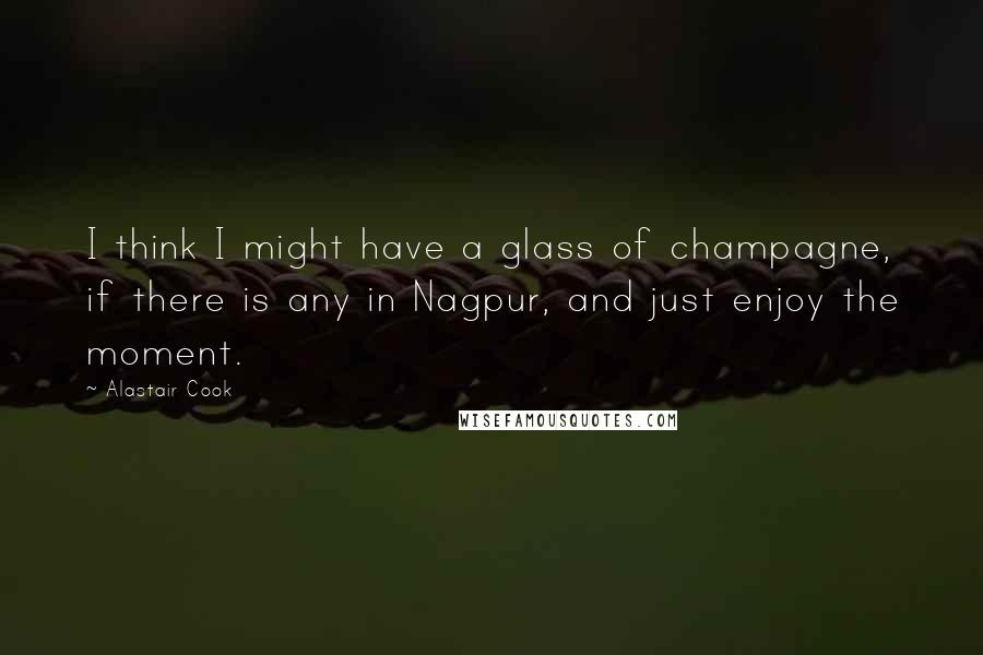 Alastair Cook Quotes: I think I might have a glass of champagne, if there is any in Nagpur, and just enjoy the moment.