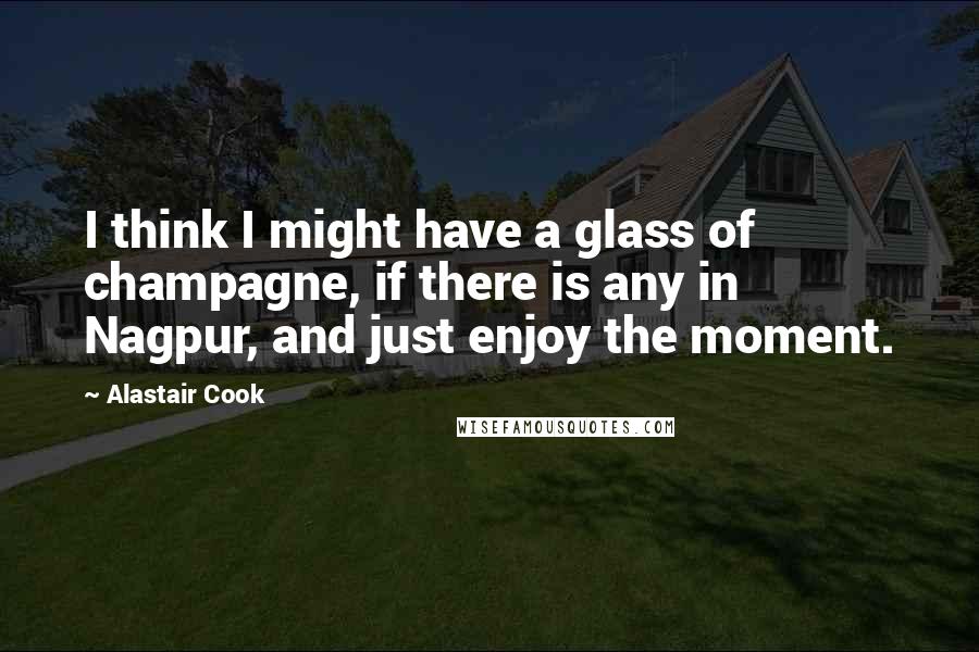 Alastair Cook Quotes: I think I might have a glass of champagne, if there is any in Nagpur, and just enjoy the moment.