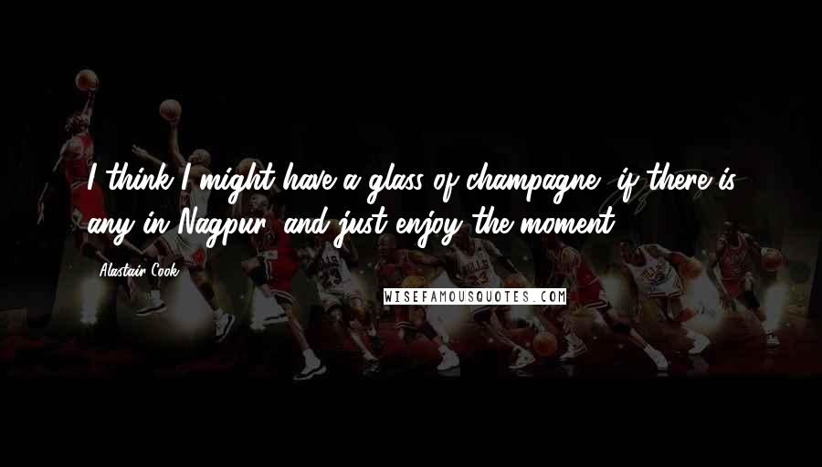 Alastair Cook Quotes: I think I might have a glass of champagne, if there is any in Nagpur, and just enjoy the moment.