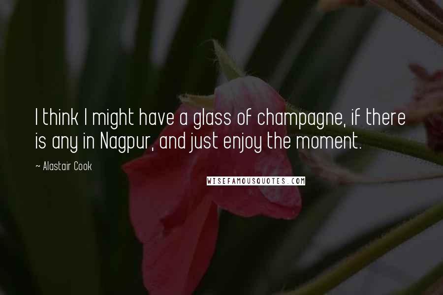 Alastair Cook Quotes: I think I might have a glass of champagne, if there is any in Nagpur, and just enjoy the moment.