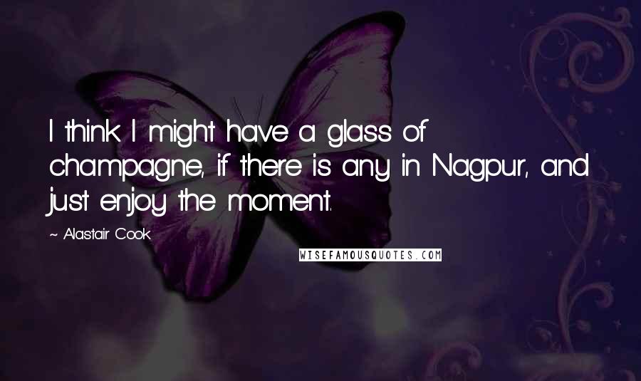 Alastair Cook Quotes: I think I might have a glass of champagne, if there is any in Nagpur, and just enjoy the moment.