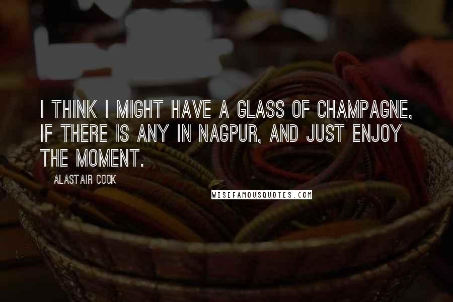 Alastair Cook Quotes: I think I might have a glass of champagne, if there is any in Nagpur, and just enjoy the moment.