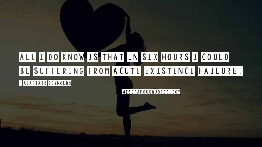 Alastair Reynolds Quotes: All I do know is that in six hours I could be suffering from acute existence failure.