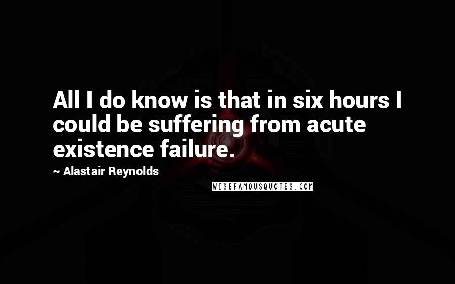 Alastair Reynolds Quotes: All I do know is that in six hours I could be suffering from acute existence failure.