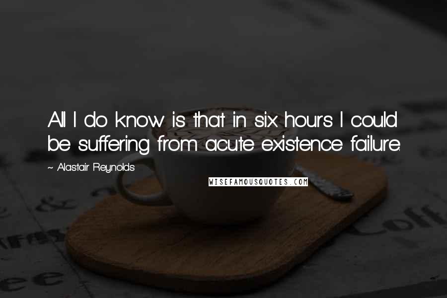 Alastair Reynolds Quotes: All I do know is that in six hours I could be suffering from acute existence failure.
