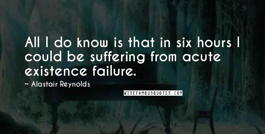 Alastair Reynolds Quotes: All I do know is that in six hours I could be suffering from acute existence failure.
