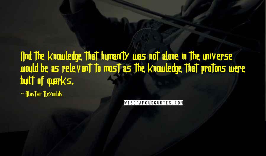 Alastair Reynolds Quotes: And the knowledge that humanity was not alone in the universe would be as relevant to most as the knowledge that protons were built of quarks.