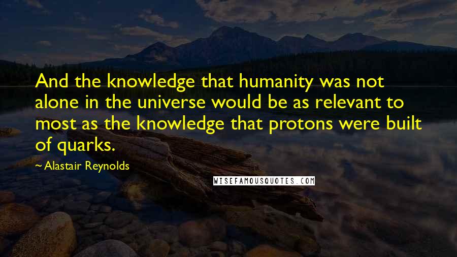 Alastair Reynolds Quotes: And the knowledge that humanity was not alone in the universe would be as relevant to most as the knowledge that protons were built of quarks.