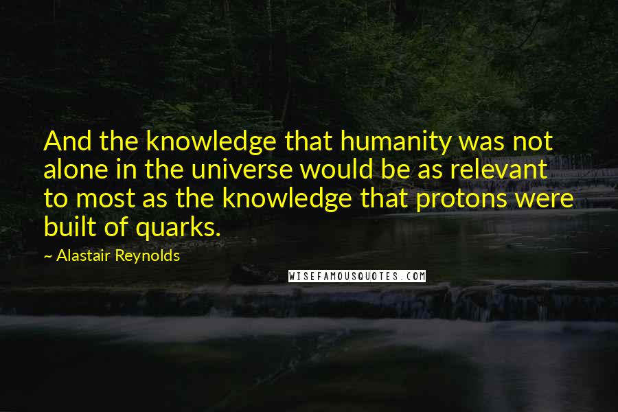 Alastair Reynolds Quotes: And the knowledge that humanity was not alone in the universe would be as relevant to most as the knowledge that protons were built of quarks.