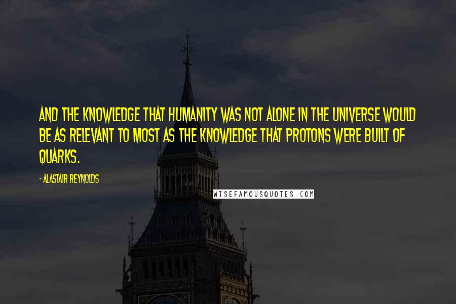 Alastair Reynolds Quotes: And the knowledge that humanity was not alone in the universe would be as relevant to most as the knowledge that protons were built of quarks.