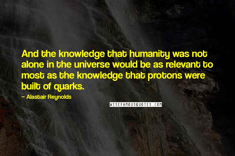 Alastair Reynolds Quotes: And the knowledge that humanity was not alone in the universe would be as relevant to most as the knowledge that protons were built of quarks.