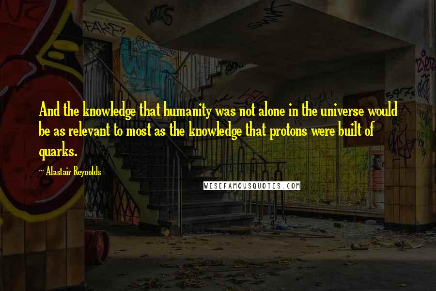 Alastair Reynolds Quotes: And the knowledge that humanity was not alone in the universe would be as relevant to most as the knowledge that protons were built of quarks.
