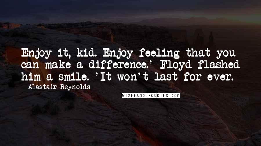 Alastair Reynolds Quotes: Enjoy it, kid. Enjoy feeling that you can make a difference.' Floyd flashed him a smile. 'It won't last for ever.