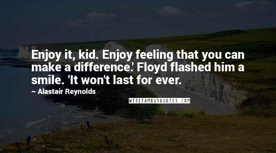 Alastair Reynolds Quotes: Enjoy it, kid. Enjoy feeling that you can make a difference.' Floyd flashed him a smile. 'It won't last for ever.