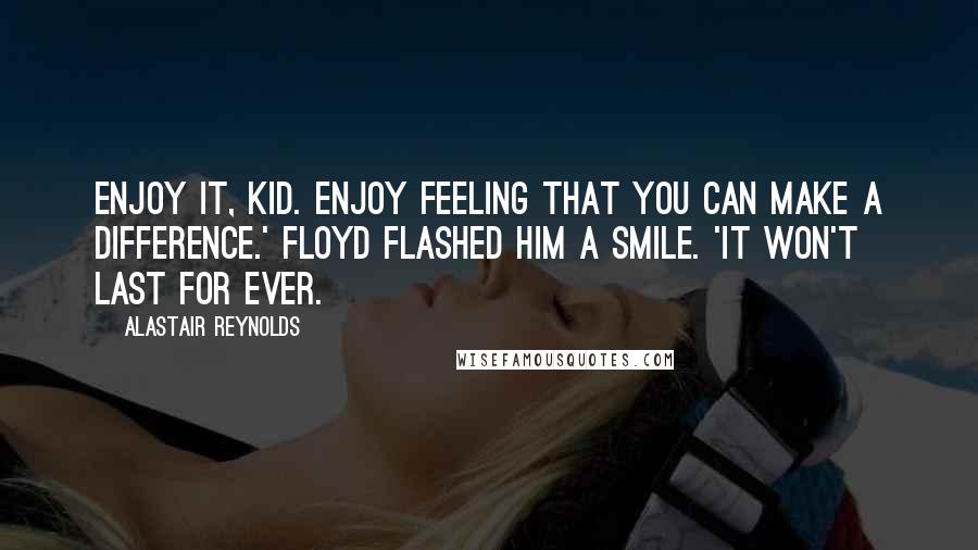 Alastair Reynolds Quotes: Enjoy it, kid. Enjoy feeling that you can make a difference.' Floyd flashed him a smile. 'It won't last for ever.