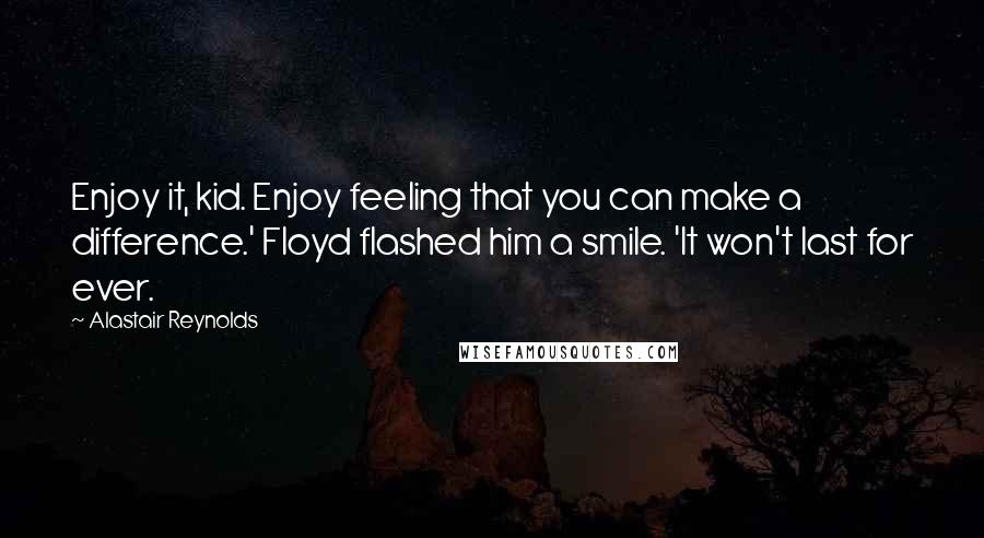 Alastair Reynolds Quotes: Enjoy it, kid. Enjoy feeling that you can make a difference.' Floyd flashed him a smile. 'It won't last for ever.