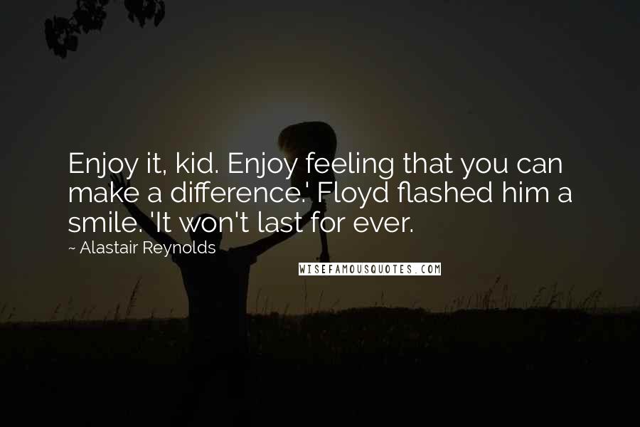 Alastair Reynolds Quotes: Enjoy it, kid. Enjoy feeling that you can make a difference.' Floyd flashed him a smile. 'It won't last for ever.