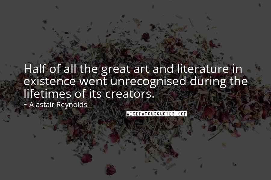 Alastair Reynolds Quotes: Half of all the great art and literature in existence went unrecognised during the lifetimes of its creators.