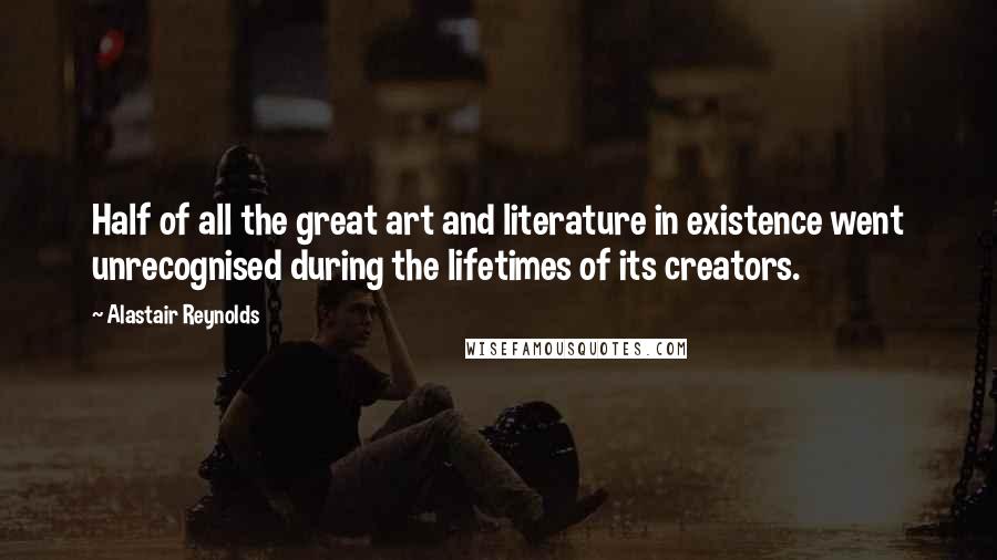 Alastair Reynolds Quotes: Half of all the great art and literature in existence went unrecognised during the lifetimes of its creators.