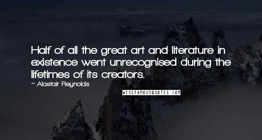 Alastair Reynolds Quotes: Half of all the great art and literature in existence went unrecognised during the lifetimes of its creators.