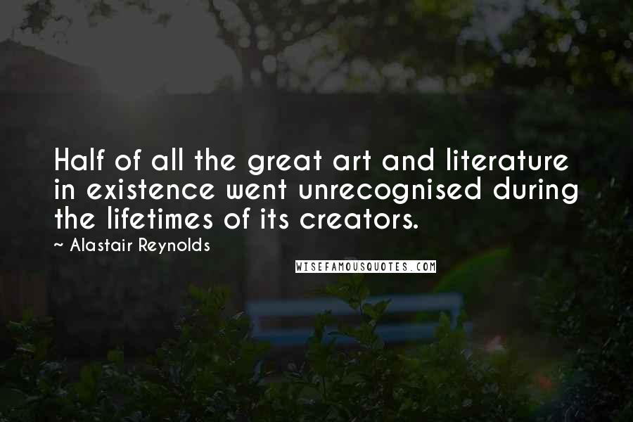 Alastair Reynolds Quotes: Half of all the great art and literature in existence went unrecognised during the lifetimes of its creators.