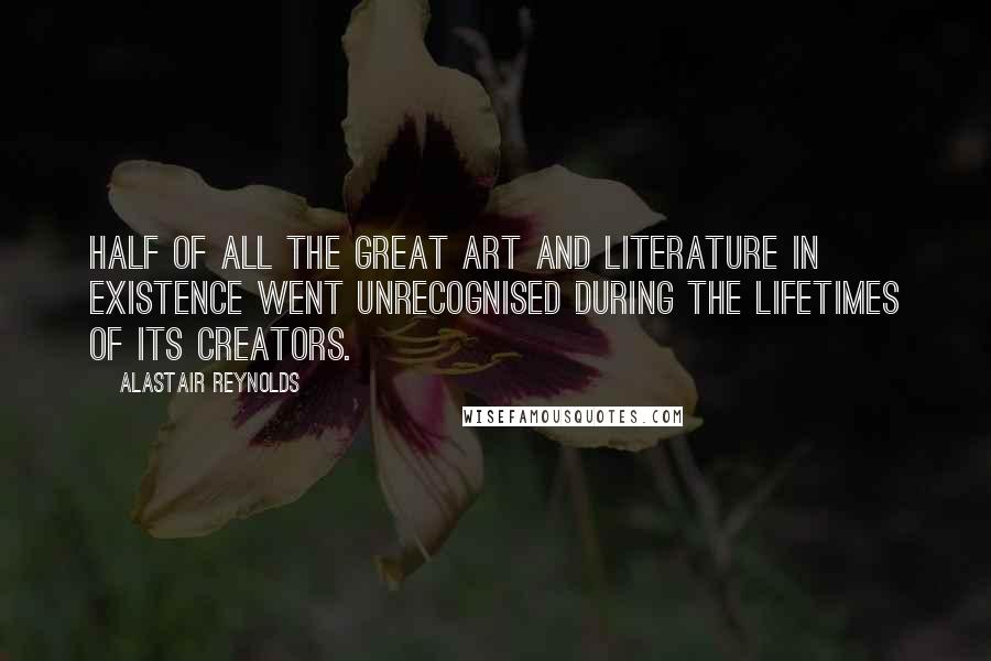 Alastair Reynolds Quotes: Half of all the great art and literature in existence went unrecognised during the lifetimes of its creators.