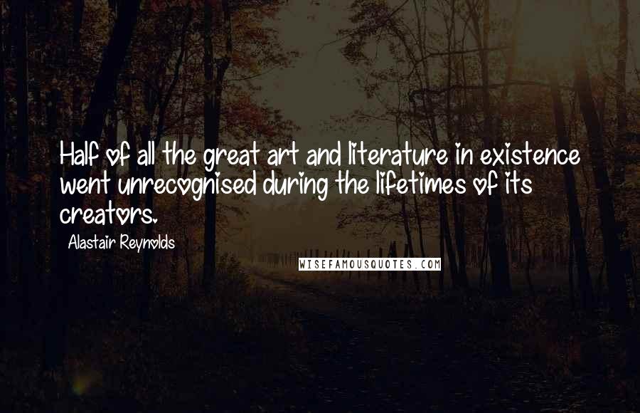 Alastair Reynolds Quotes: Half of all the great art and literature in existence went unrecognised during the lifetimes of its creators.