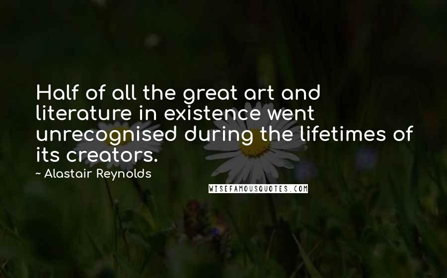 Alastair Reynolds Quotes: Half of all the great art and literature in existence went unrecognised during the lifetimes of its creators.