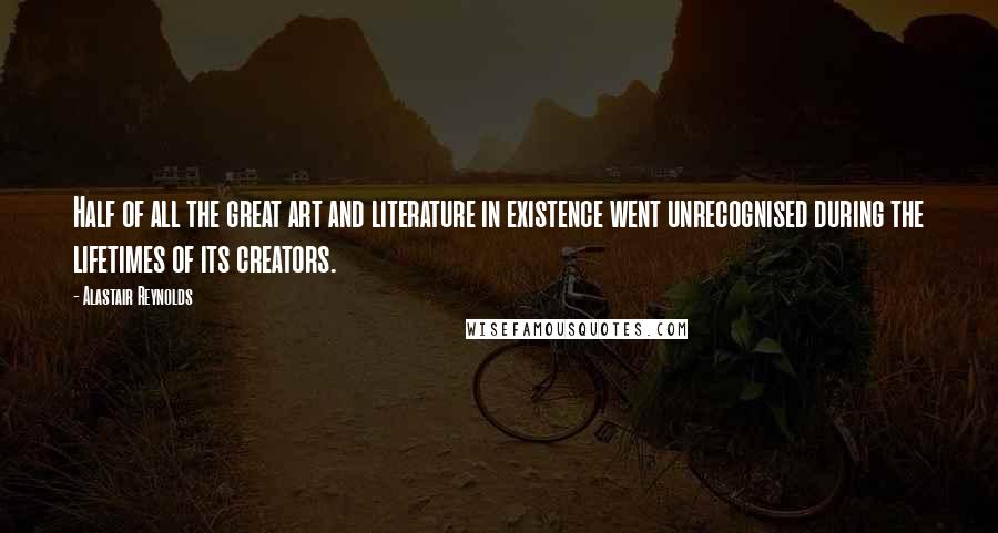 Alastair Reynolds Quotes: Half of all the great art and literature in existence went unrecognised during the lifetimes of its creators.