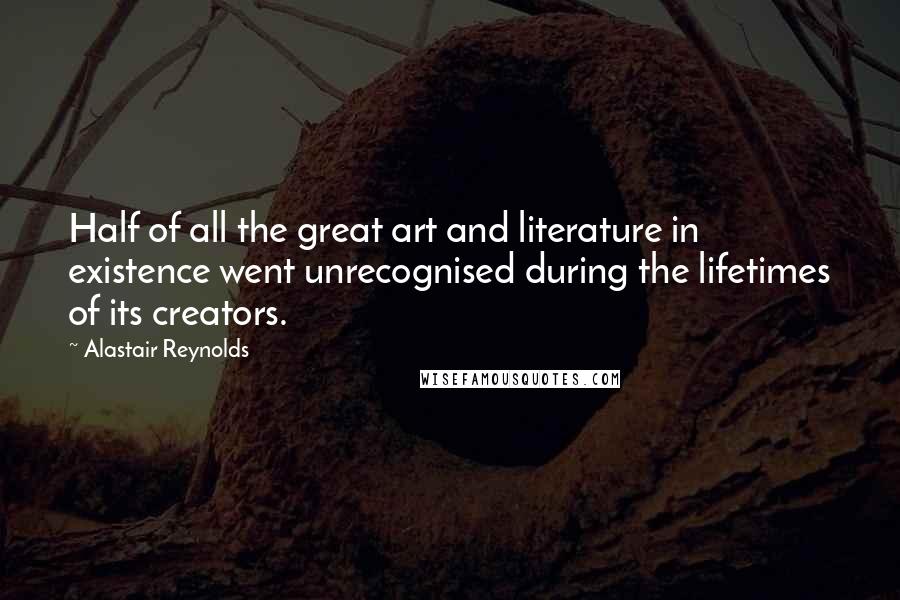 Alastair Reynolds Quotes: Half of all the great art and literature in existence went unrecognised during the lifetimes of its creators.