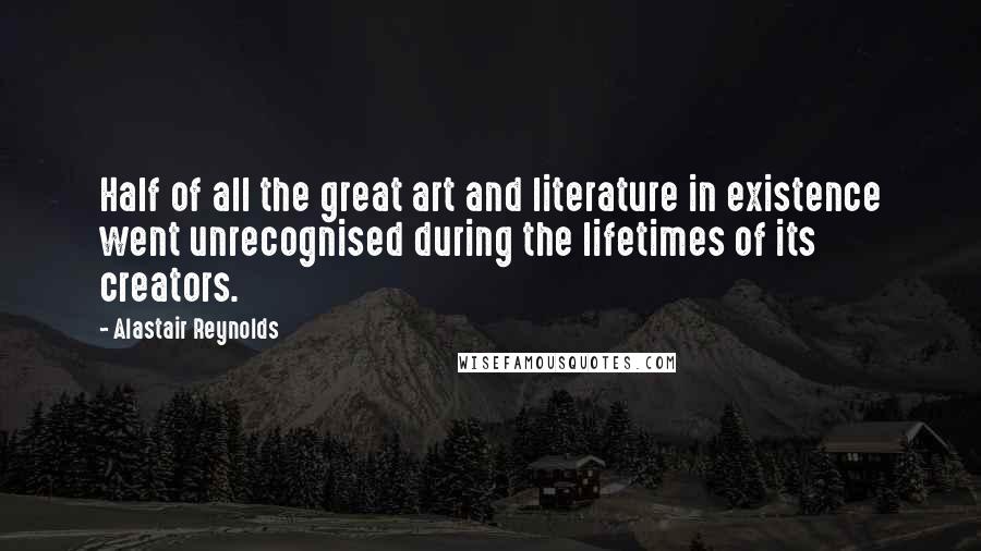 Alastair Reynolds Quotes: Half of all the great art and literature in existence went unrecognised during the lifetimes of its creators.