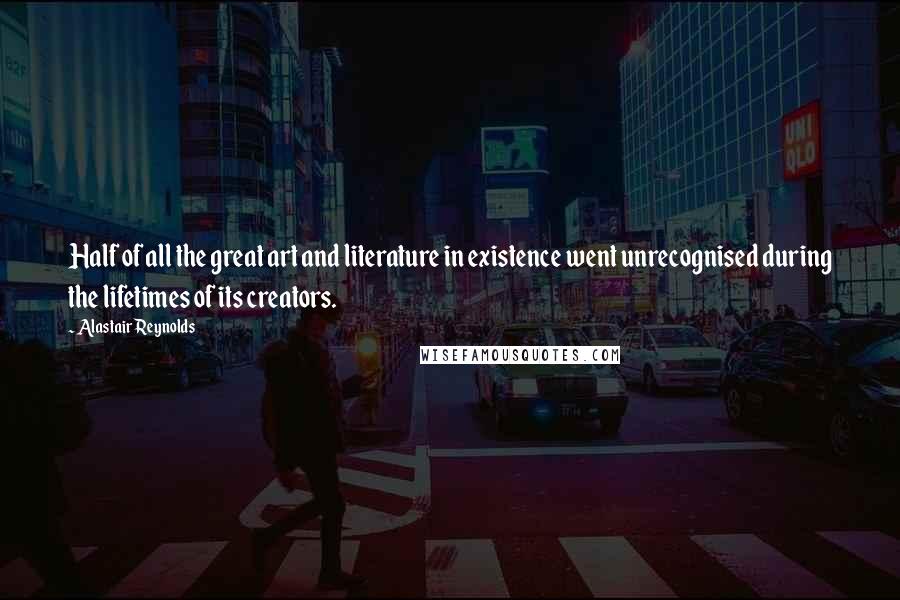 Alastair Reynolds Quotes: Half of all the great art and literature in existence went unrecognised during the lifetimes of its creators.