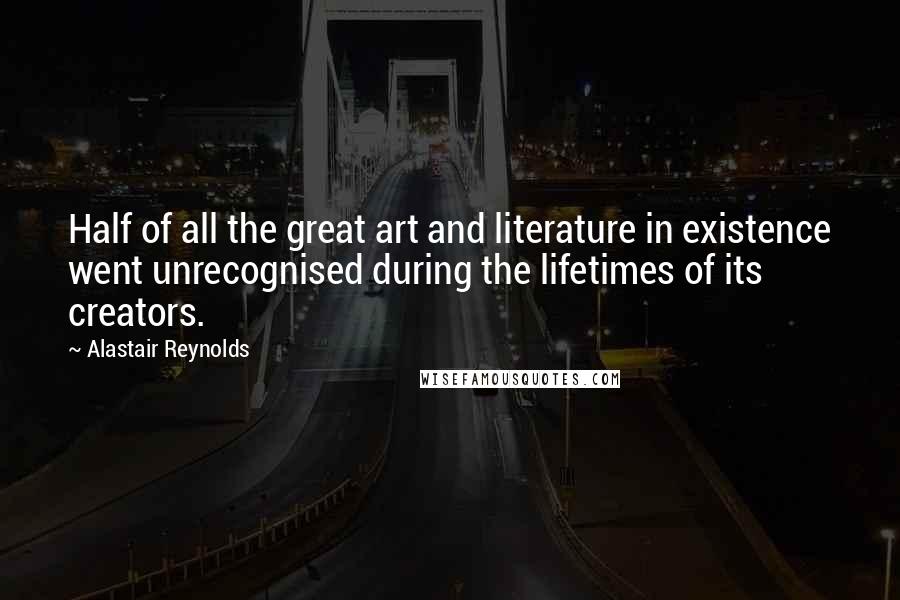 Alastair Reynolds Quotes: Half of all the great art and literature in existence went unrecognised during the lifetimes of its creators.