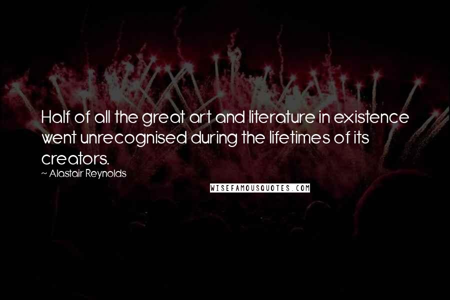 Alastair Reynolds Quotes: Half of all the great art and literature in existence went unrecognised during the lifetimes of its creators.