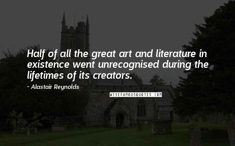 Alastair Reynolds Quotes: Half of all the great art and literature in existence went unrecognised during the lifetimes of its creators.