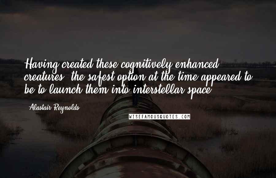 Alastair Reynolds Quotes: Having created these cognitively enhanced creatures, the safest option at the time appeared to be to launch them into interstellar space.