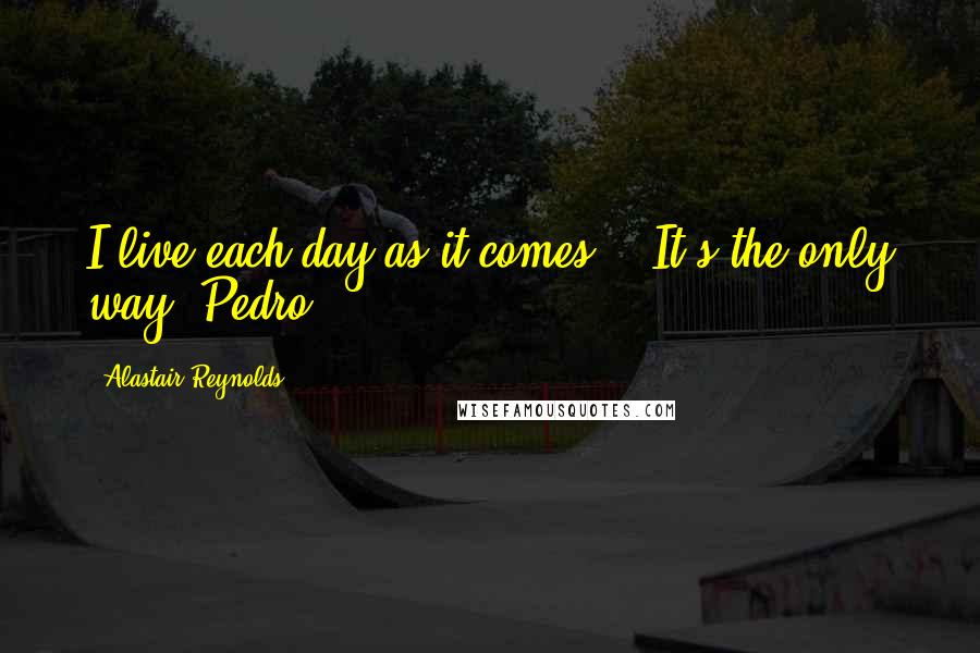 Alastair Reynolds Quotes: I live each day as it comes." "It's the only way. Pedro