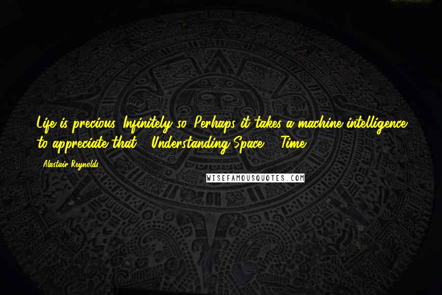 Alastair Reynolds Quotes: Life is precious. Infinitely so. Perhaps it takes a machine intelligence to appreciate that."~"Understanding Space & Time