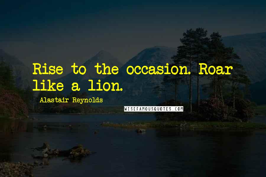 Alastair Reynolds Quotes: Rise to the occasion. Roar like a lion.