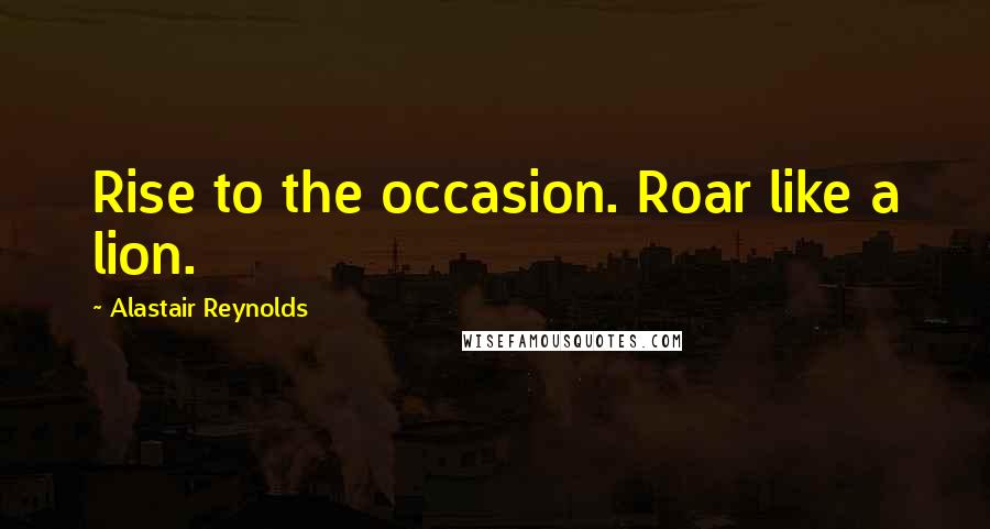 Alastair Reynolds Quotes: Rise to the occasion. Roar like a lion.