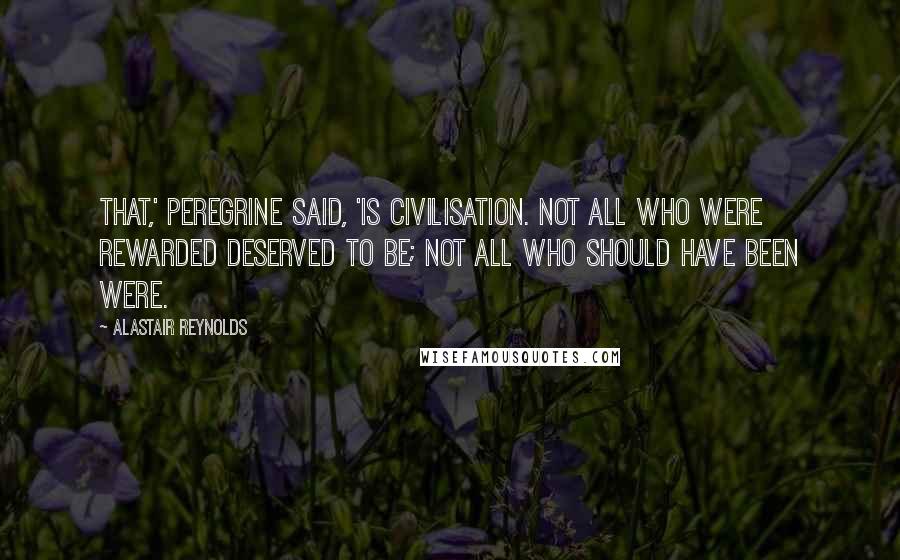 Alastair Reynolds Quotes: That,' Peregrine said, 'is civilisation. Not all who were rewarded deserved to be; not all who should have been were.