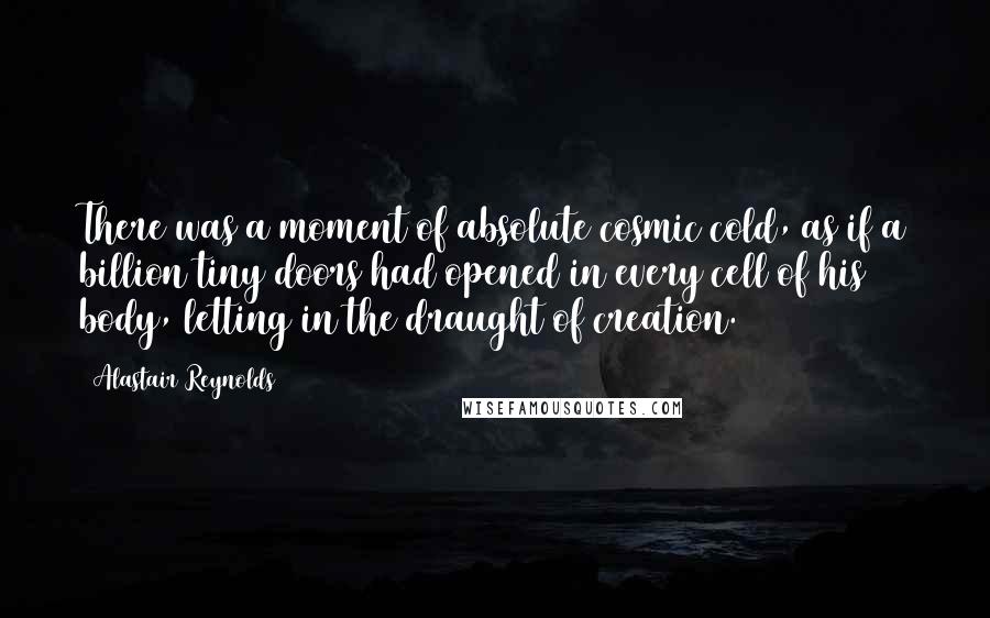 Alastair Reynolds Quotes: There was a moment of absolute cosmic cold, as if a billion tiny doors had opened in every cell of his body, letting in the draught of creation.