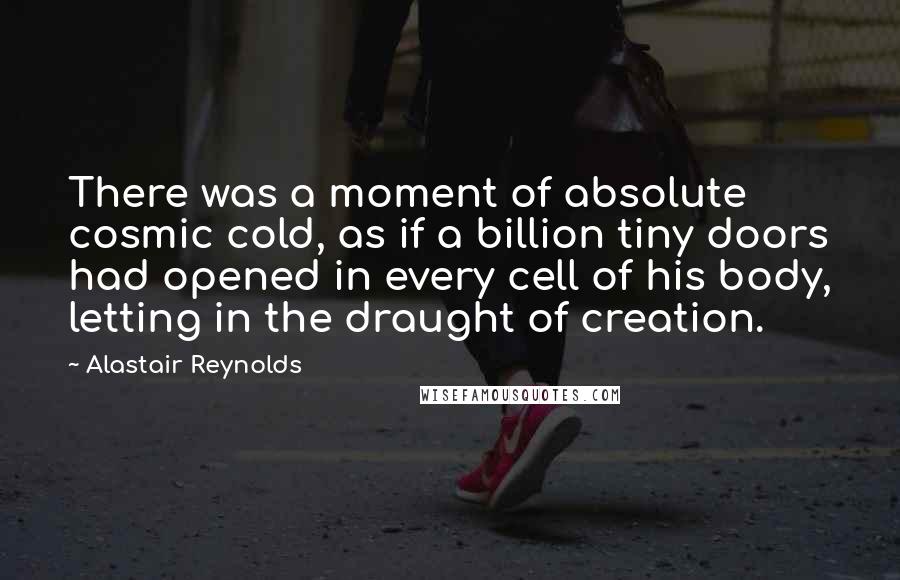 Alastair Reynolds Quotes: There was a moment of absolute cosmic cold, as if a billion tiny doors had opened in every cell of his body, letting in the draught of creation.